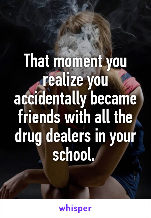 That moment you realize you accidentally became friends with all the drug dealers in your school. 