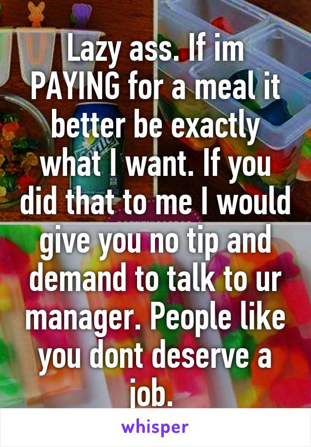 Lazy ass. If im PAYING for a meal it better be exactly what I want. If you did that to me I would give you no tip and demand to talk to ur manager. People like you dont deserve a job. 