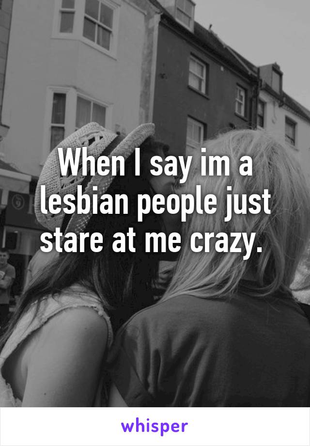 When I say im a lesbian people just stare at me crazy. 
