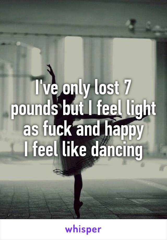 I've only lost 7 pounds but I feel light as fuck and happy
I feel like dancing