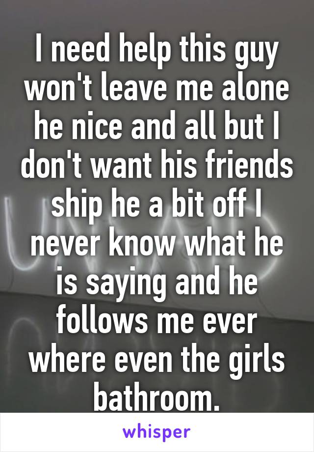 I need help this guy won't leave me alone he nice and all but I don't want his friends ship he a bit off I never know what he is saying and he follows me ever where even the girls bathroom.