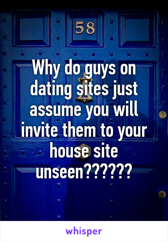 Why do guys on dating sites just assume you will invite them to your house site unseen??????