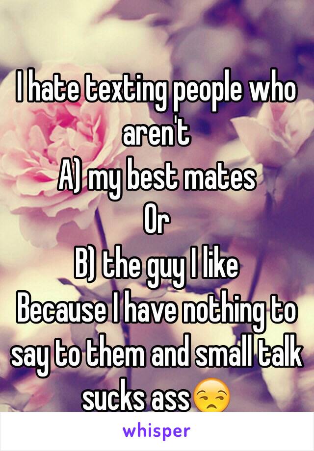 I hate texting people who aren't 
A) my best mates 
Or 
B) the guy I like 
Because I have nothing to say to them and small talk sucks ass😒