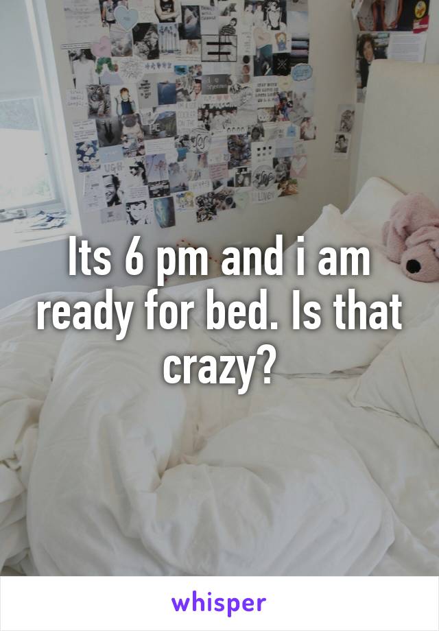 Its 6 pm and i am ready for bed. Is that crazy?