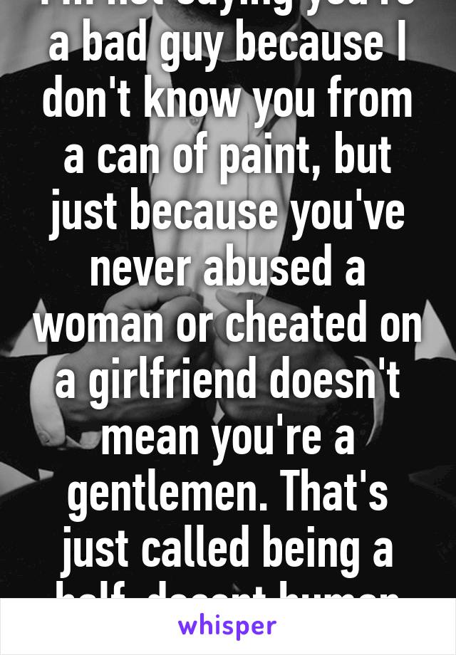 I'm not saying you're a bad guy because I don't know you from a can of paint, but just because you've never abused a woman or cheated on a girlfriend doesn't mean you're a gentlemen. That's just called being a half-decent human being