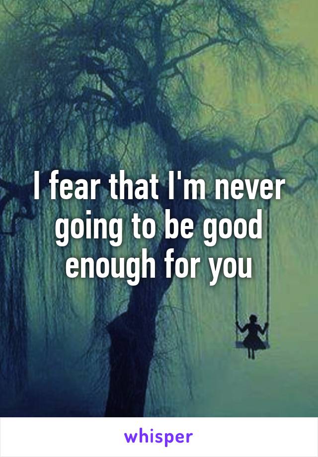 I fear that I'm never going to be good enough for you