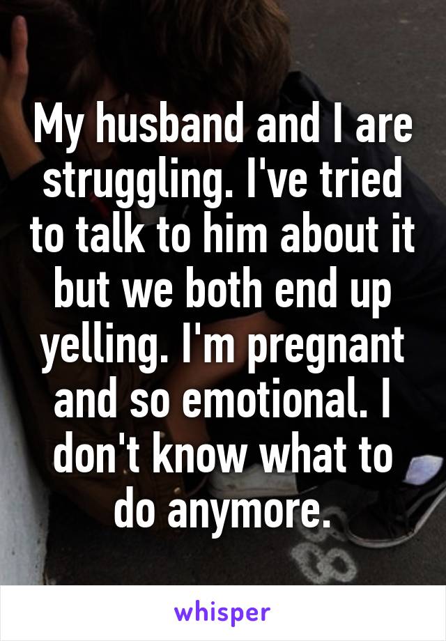 My husband and I are struggling. I've tried to talk to him about it but we both end up yelling. I'm pregnant and so emotional. I don't know what to do anymore.