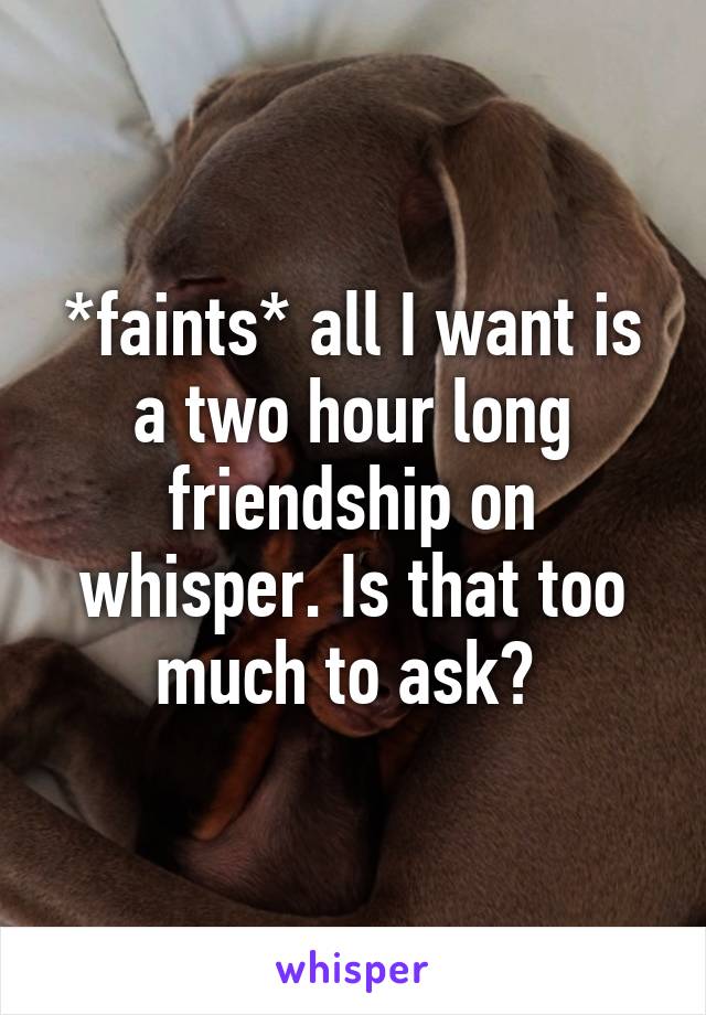 *faints* all I want is a two hour long friendship on whisper. Is that too much to ask? 