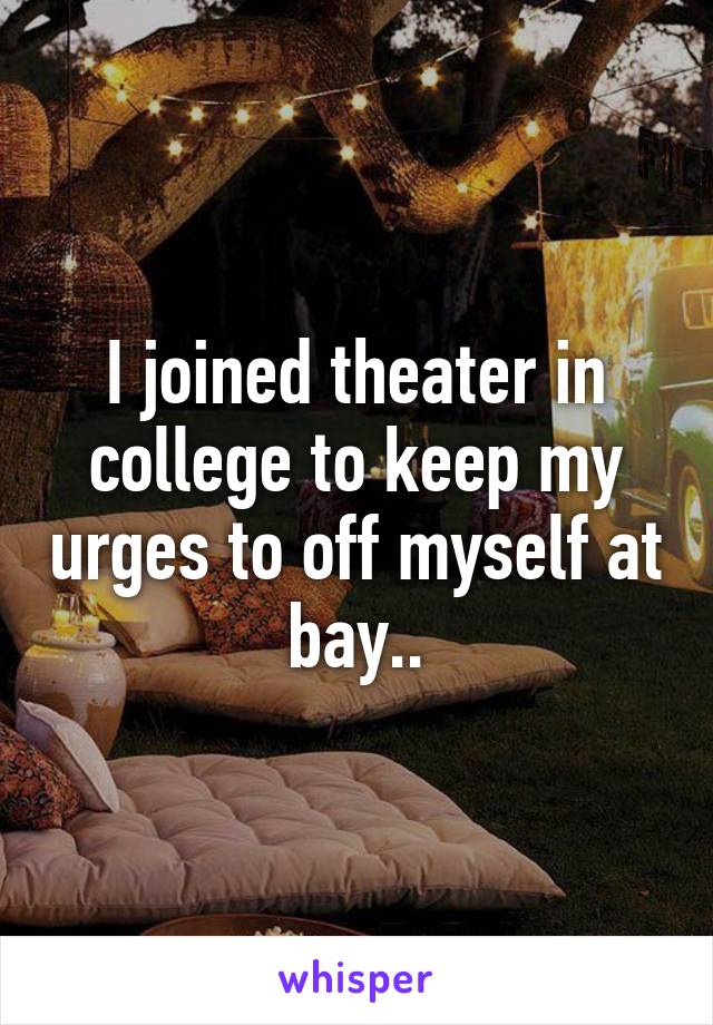 I joined theater in college to keep my urges to off myself at bay..