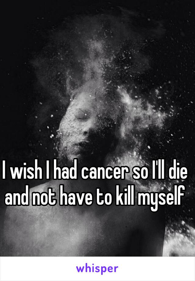 I wish I had cancer so I'll die and not have to kill myself