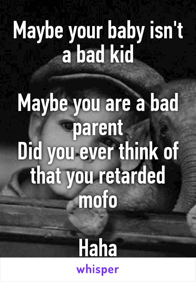 Maybe your baby isn't a bad kid

Maybe you are a bad parent
Did you ever think of that you retarded mofo

Haha