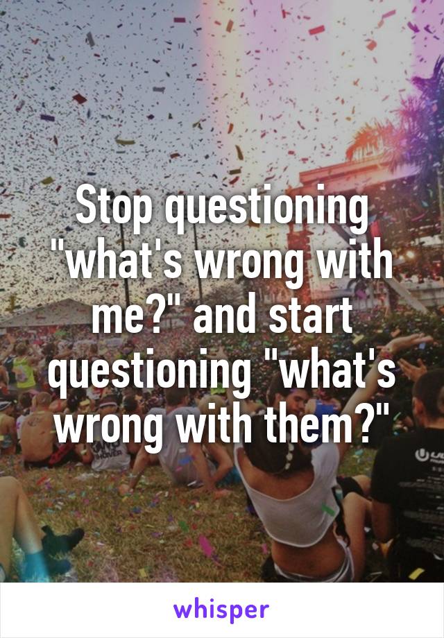 Stop questioning "what's wrong with me?" and start questioning "what's wrong with them?"