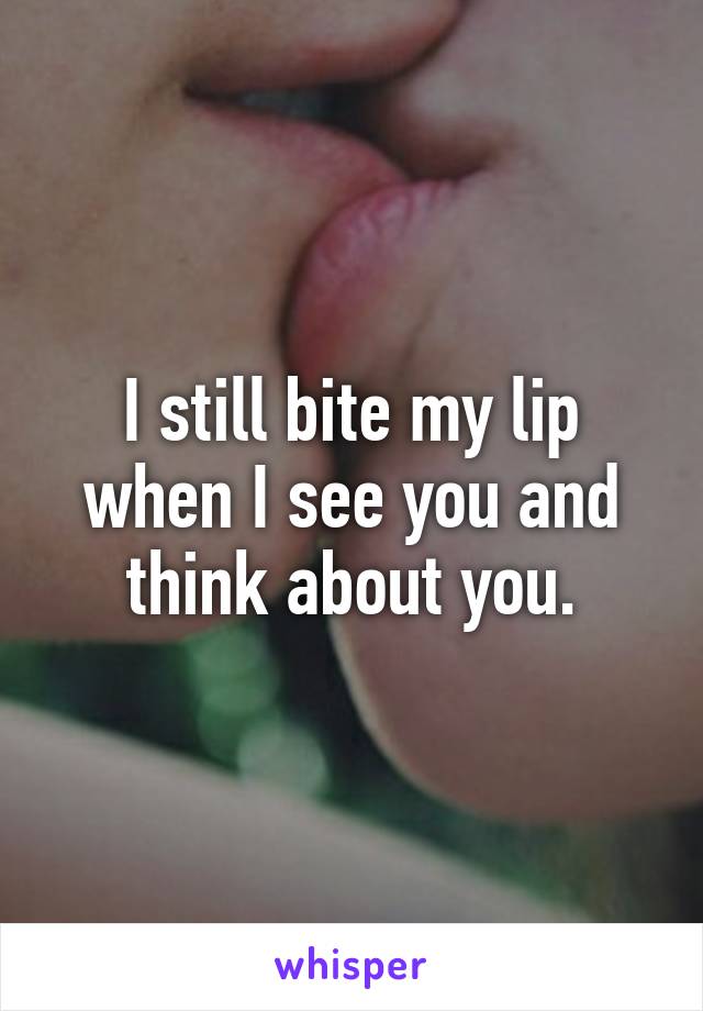 I still bite my lip when I see you and think about you.