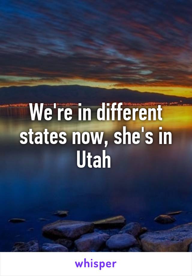 We're in different states now, she's in Utah 