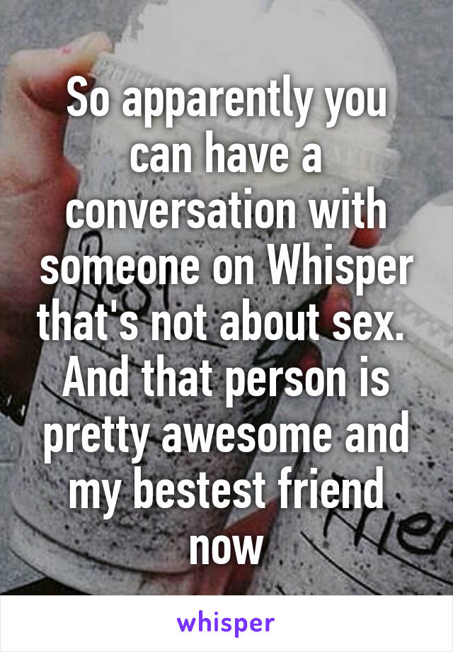 So apparently you can have a conversation with someone on Whisper that's not about sex.  And that person is pretty awesome and my bestest friend now