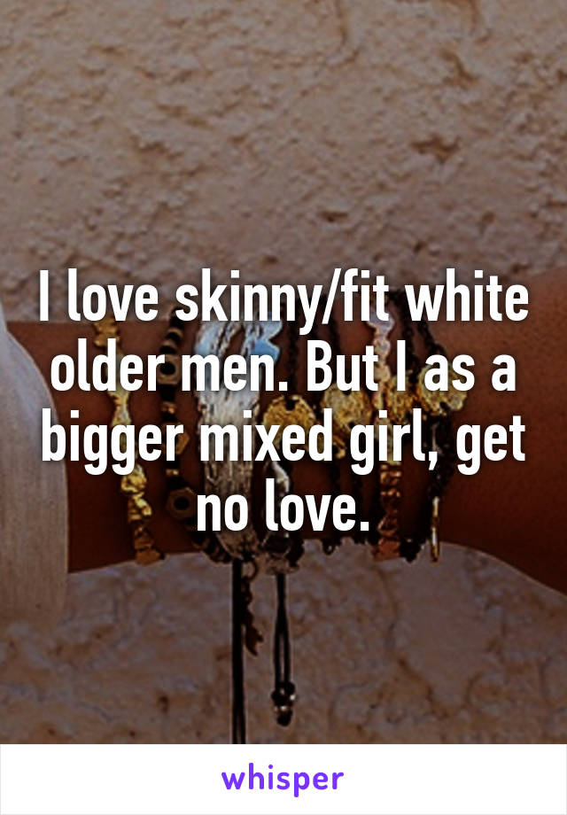 I love skinny/fit white older men. But I as a bigger mixed girl, get no love.