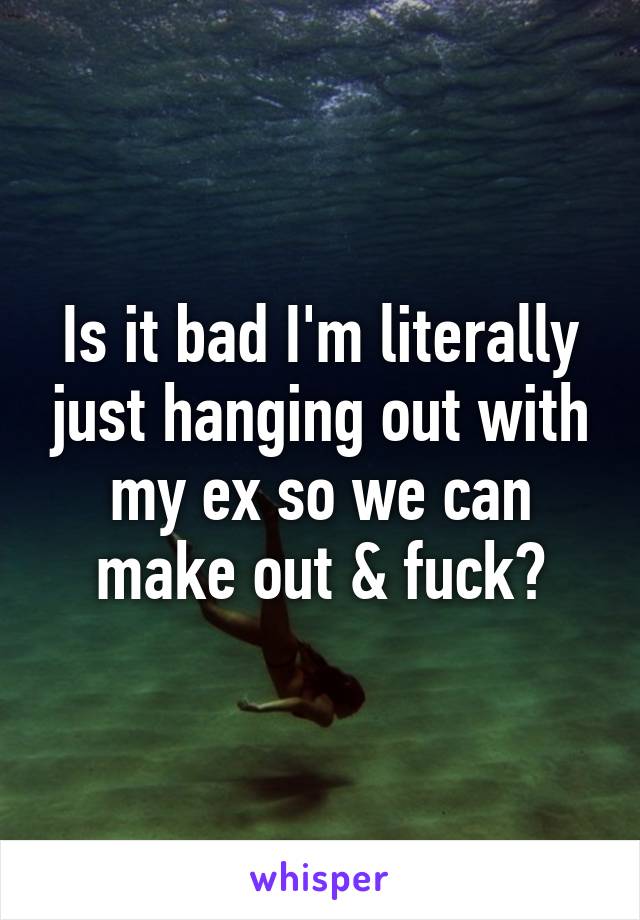 Is it bad I'm literally just hanging out with my ex so we can make out & fuck?