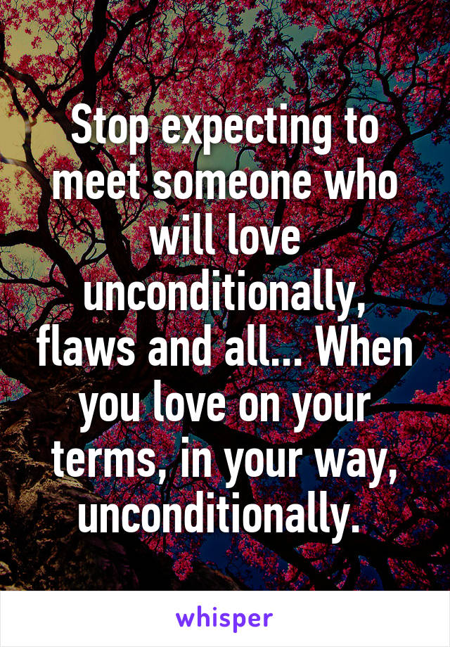 Stop expecting to meet someone who will love unconditionally, flaws and all... When you love on your terms, in your way, unconditionally. 