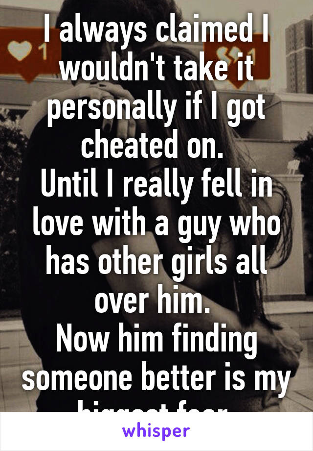 I always claimed I wouldn't take it personally if I got cheated on. 
Until I really fell in love with a guy who has other girls all over him. 
Now him finding someone better is my biggest fear.