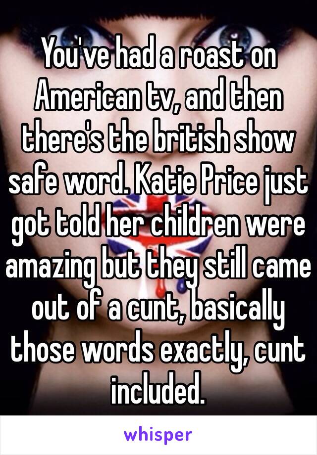 You've had a roast on American tv, and then there's the british show safe word. Katie Price just got told her children were amazing but they still came out of a cunt, basically those words exactly, cunt included.