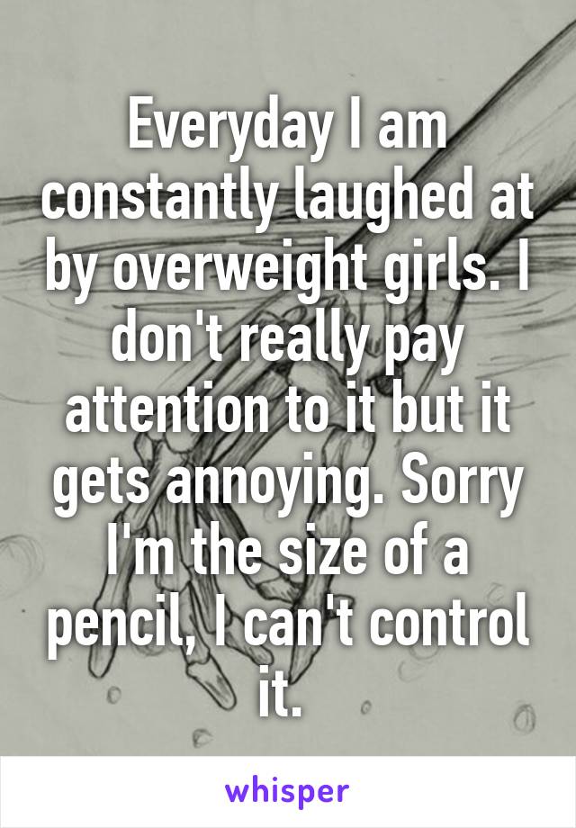 Everyday I am constantly laughed at by overweight girls. I don't really pay attention to it but it gets annoying. Sorry I'm the size of a pencil, I can't control it. 