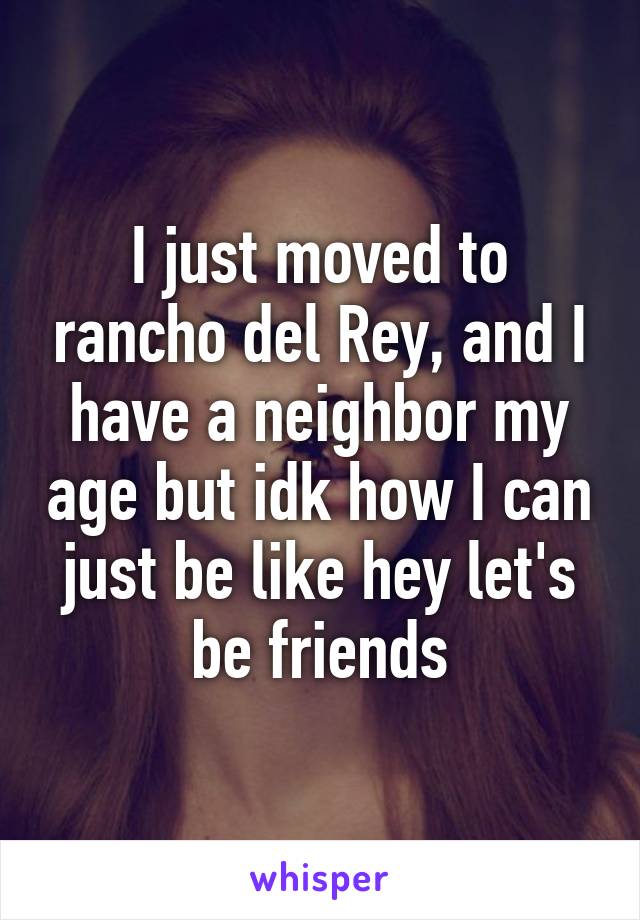 I just moved to rancho del Rey, and I have a neighbor my age but idk how I can just be like hey let's be friends