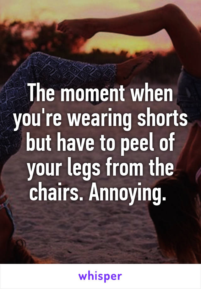 The moment when you're wearing shorts but have to peel of your legs from the chairs. Annoying. 