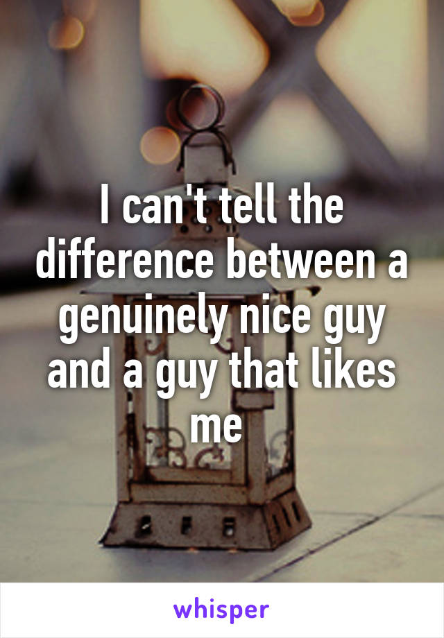 I can't tell the difference between a genuinely nice guy and a guy that likes me 