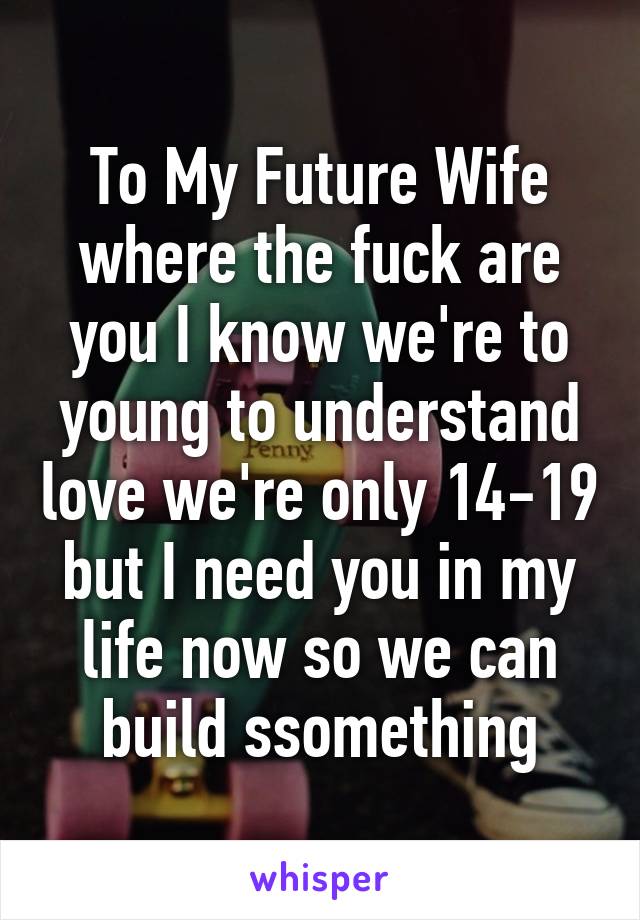 To My Future Wife where the fuck are you I know we're to young to understand love we're only 14-19 but I need you in my life now so we can build ssomething