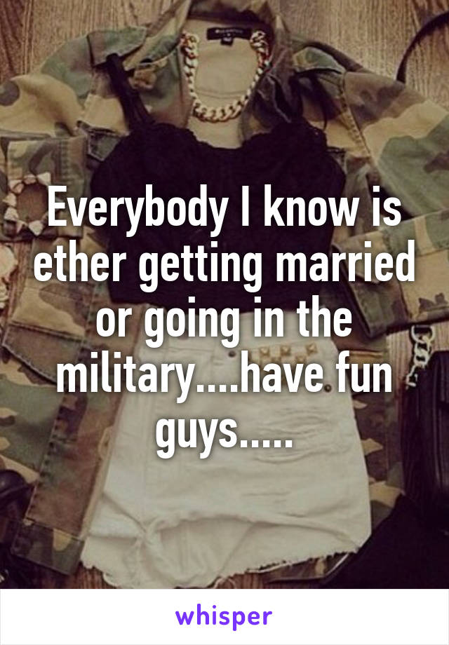 Everybody I know is ether getting married or going in the military....have fun guys.....