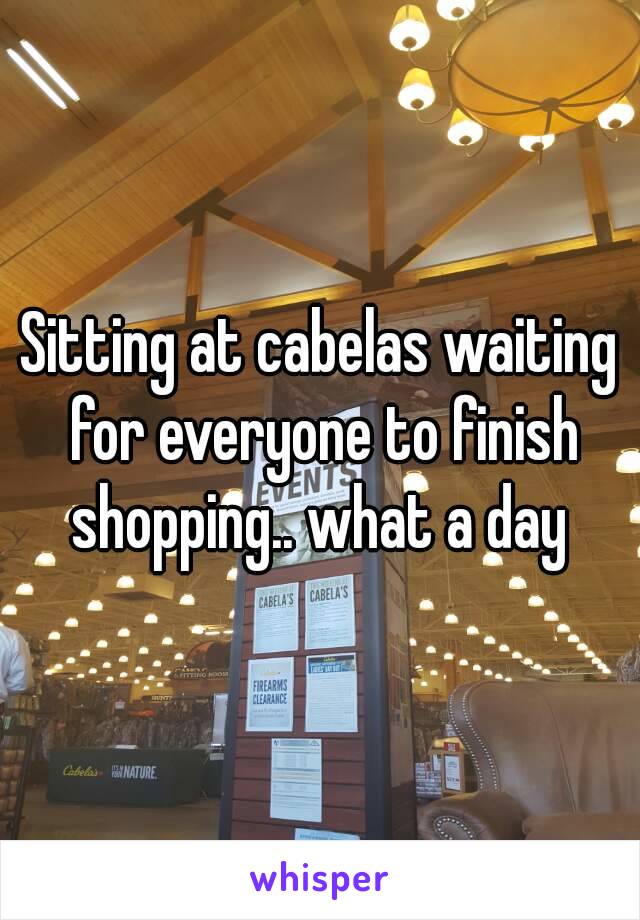 Sitting at cabelas waiting for everyone to finish shopping.. what a day 