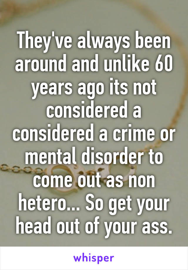 They've always been around and unlike 60 years ago its not considered a considered a crime or mental disorder to come out as non hetero... So get your head out of your ass.