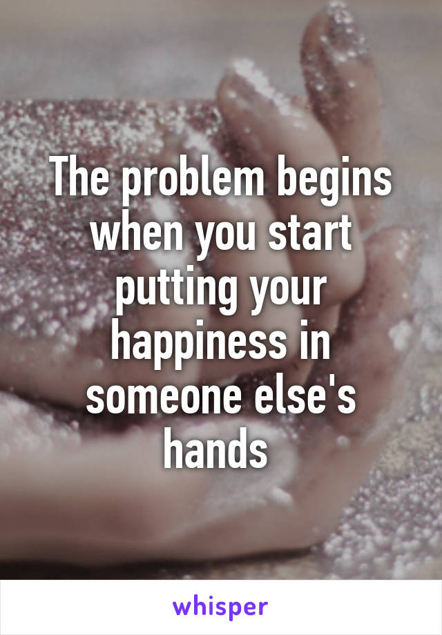 The problem begins when you start putting your happiness in someone else's hands 