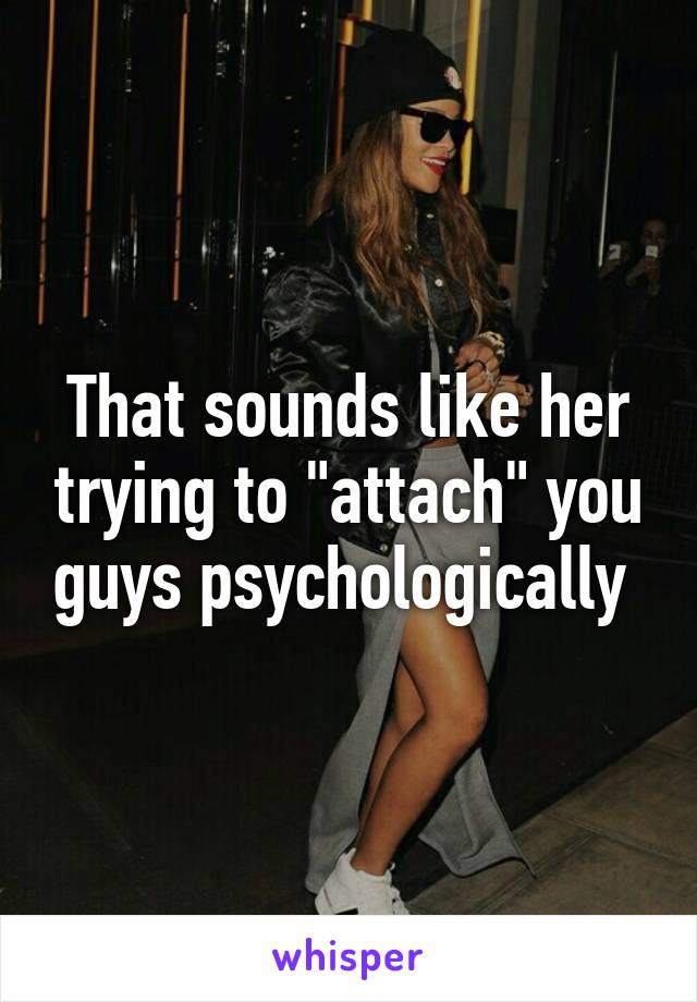 That sounds like her trying to "attach" you guys psychologically 