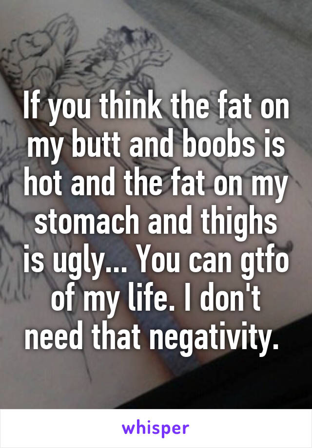 If you think the fat on my butt and boobs is hot and the fat on my stomach and thighs is ugly... You can gtfo of my life. I don't need that negativity. 