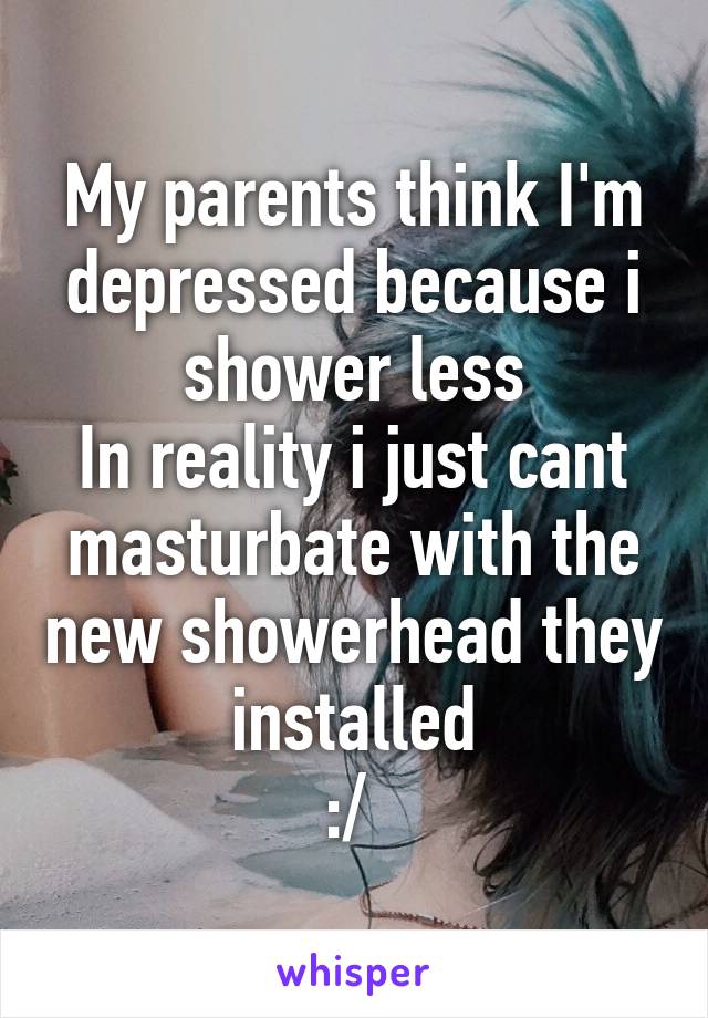 My parents think I'm depressed because i shower less
In reality i just cant masturbate with the new showerhead they installed
:/ 