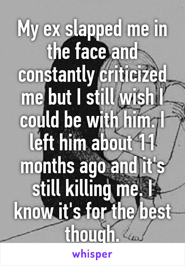 My ex slapped me in the face and constantly criticized me but I still wish I could be with him. I left him about 11 months ago and it's still killing me. I know it's for the best though.