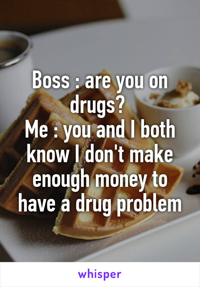 Boss : are you on drugs? 
Me : you and I both know I don't make enough money to have a drug problem