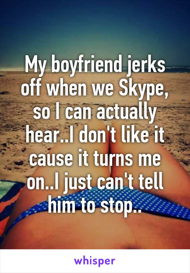 My boyfriend jerks off when we Skype, so I can actually hear..I don't like it cause it turns me on..I just can't tell him to stop..