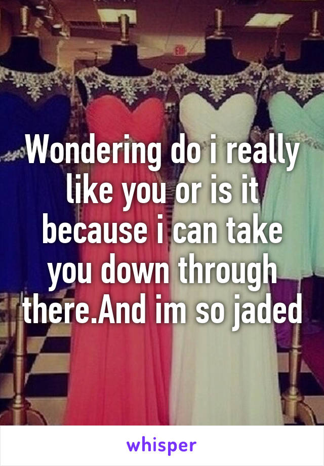 Wondering do i really like you or is it because i can take you down through there.And im so jaded