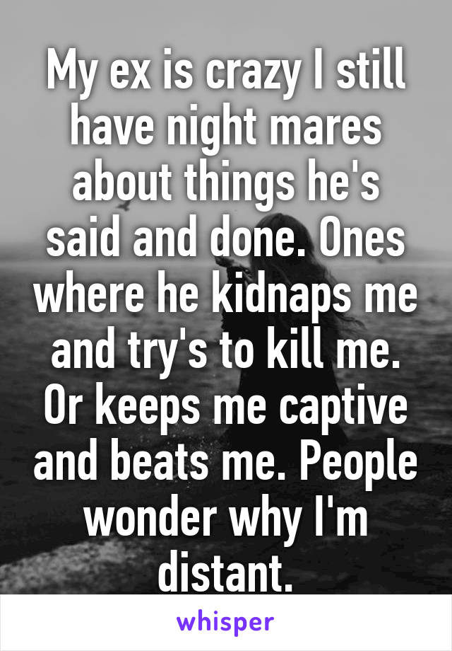 My ex is crazy I still have night mares about things he's said and done. Ones where he kidnaps me and try's to kill me. Or keeps me captive and beats me. People wonder why I'm distant.