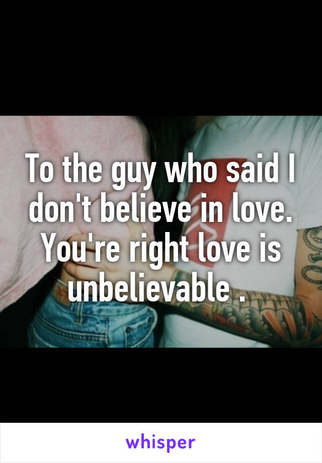 To the guy who said I don't believe in love. You're right love is unbelievable . 