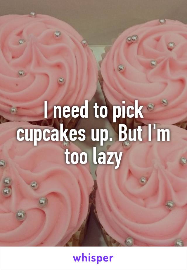 I need to pick cupcakes up. But I'm too lazy