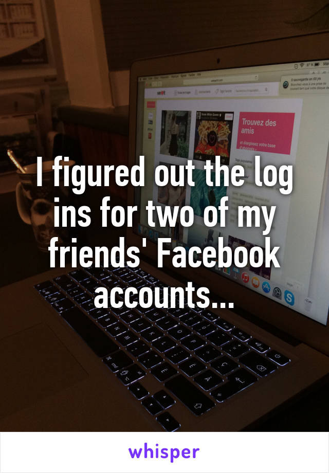 I figured out the log ins for two of my friends' Facebook accounts...