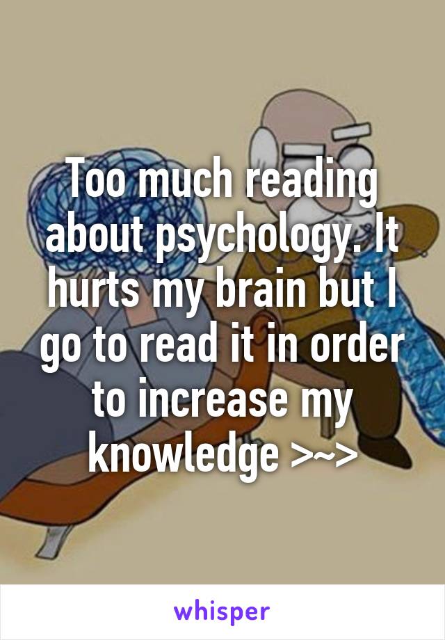 Too much reading about psychology. It hurts my brain but I go to read it in order to increase my knowledge >~>