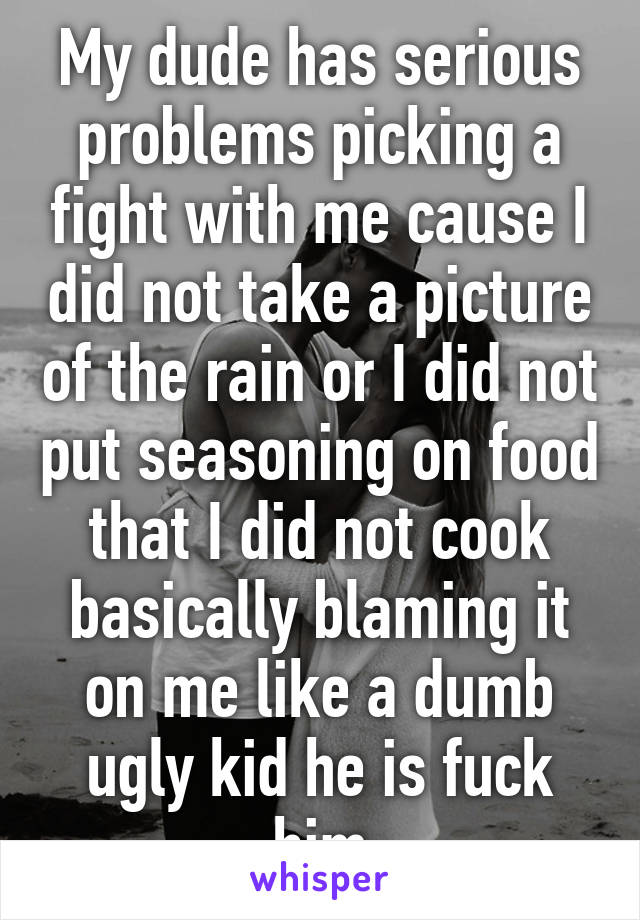 My dude has serious problems picking a fight with me cause I did not take a picture of the rain or I did not put seasoning on food that I did not cook basically blaming it on me like a dumb ugly kid he is fuck him