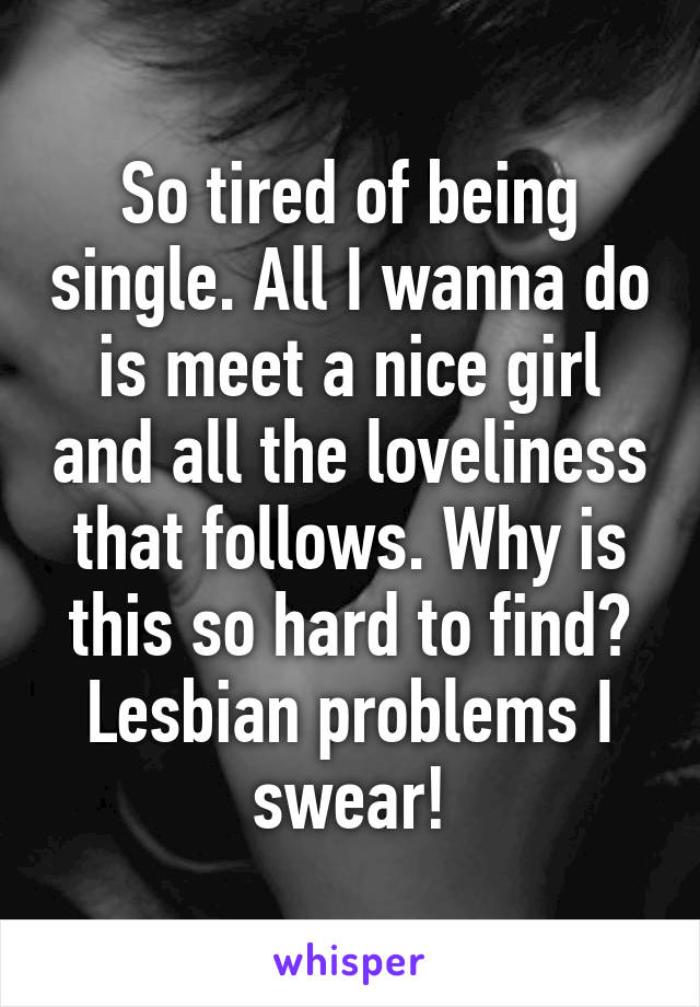 So tired of being single. All I wanna do is meet a nice girl and all the loveliness that follows. Why is this so hard to find? Lesbian problems I swear!