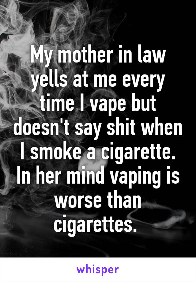 My mother in law yells at me every time I vape but doesn't say shit when I smoke a cigarette. In her mind vaping is worse than cigarettes. 