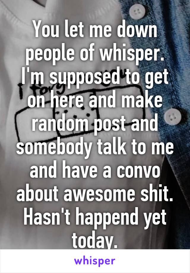 You let me down people of whisper. I'm supposed to get on here and make random post and somebody talk to me and have a convo about awesome shit. Hasn't happend yet today.