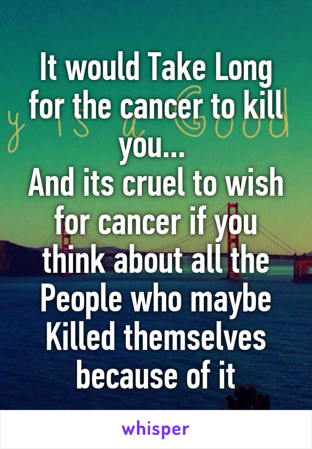 It would Take Long for the cancer to kill you... 
And its cruel to wish for cancer if you think about all the People who maybe Killed themselves because of it